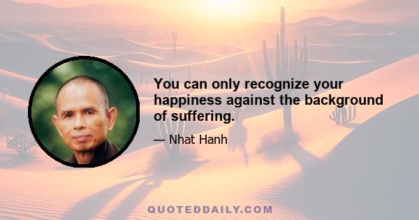 You can only recognize your happiness against the background of suffering.