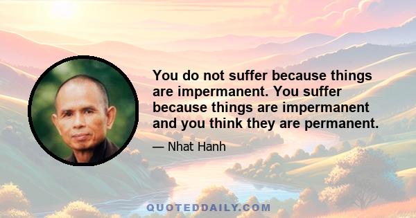 You do not suffer because things are impermanent. You suffer because things are impermanent and you think they are permanent.