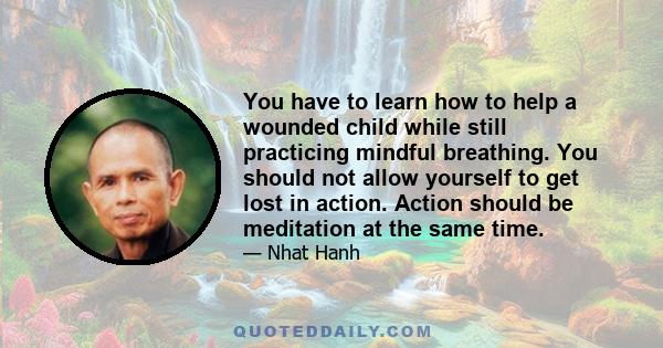 You have to learn how to help a wounded child while still practicing mindful breathing. You should not allow yourself to get lost in action. Action should be meditation at the same time.