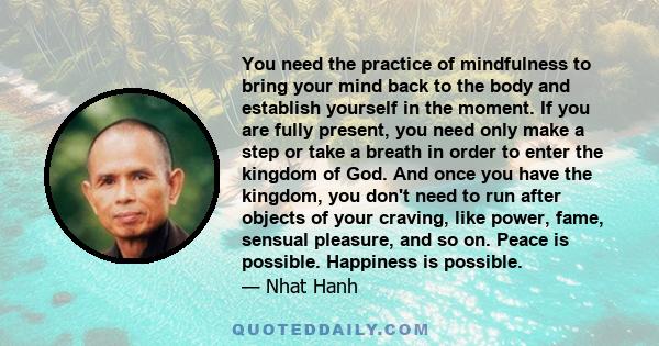 You need the practice of mindfulness to bring your mind back to the body and establish yourself in the moment. If you are fully present, you need only make a step or take a breath in order to enter the kingdom of God.