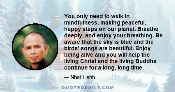 You only need to walk in mindfulness, making peaceful, happy steps on our planet. Breathe deeply, and enjoy your breathing. Be aware that the sky is blue and the birds' songs are beautiful. Enjoy being alive and you