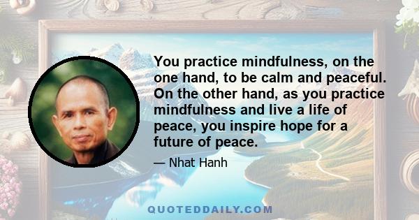 You practice mindfulness, on the one hand, to be calm and peaceful. On the other hand, as you practice mindfulness and live a life of peace, you inspire hope for a future of peace.