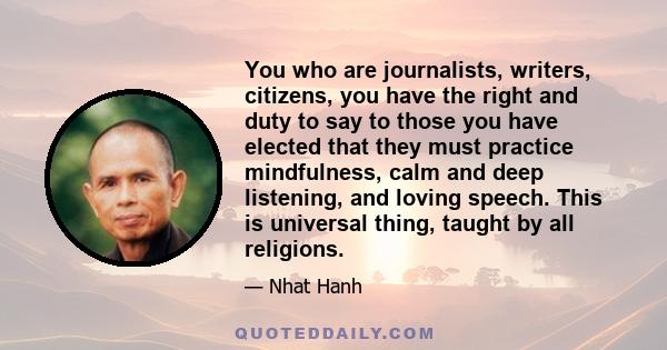 You who are journalists, writers, citizens, you have the right and duty to say to those you have elected that they must practice mindfulness, calm and deep listening, and loving speech. This is universal thing, taught