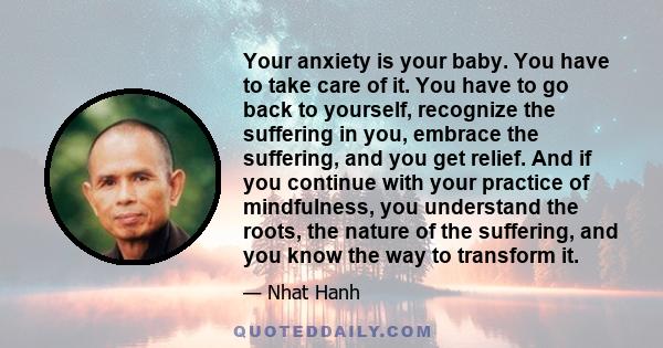 Your anxiety is your baby. You have to take care of it. You have to go back to yourself, recognize the suffering in you, embrace the suffering, and you get relief. And if you continue with your practice of mindfulness,