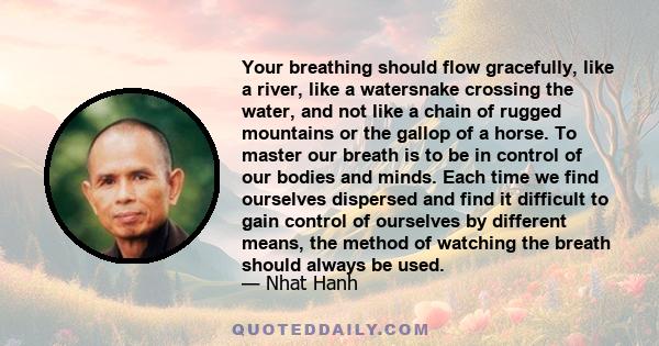 Your breathing should flow gracefully, like a river, like a watersnake crossing the water, and not like a chain of rugged mountains or the gallop of a horse. To master our breath is to be in control of our bodies and