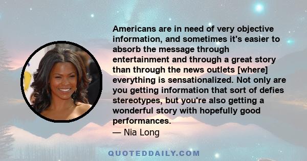 Americans are in need of very objective information, and sometimes it's easier to absorb the message through entertainment and through a great story than through the news outlets [where] everything is sensationalized.