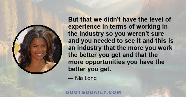 But that we didn't have the level of experience in terms of working in the industry so you weren't sure and you needed to see it and this is an industry that the more you work the better you get and that the more