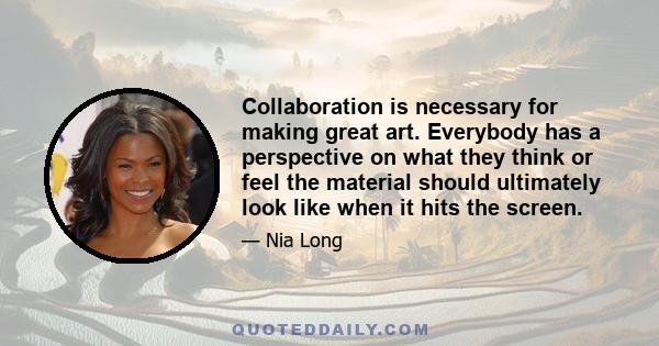 Collaboration is necessary for making great art. Everybody has a perspective on what they think or feel the material should ultimately look like when it hits the screen.