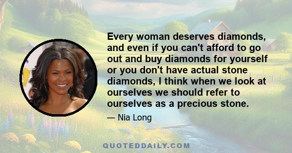 Every woman deserves diamonds, and even if you can't afford to go out and buy diamonds for yourself or you don't have actual stone diamonds, I think when we look at ourselves we should refer to ourselves as a precious