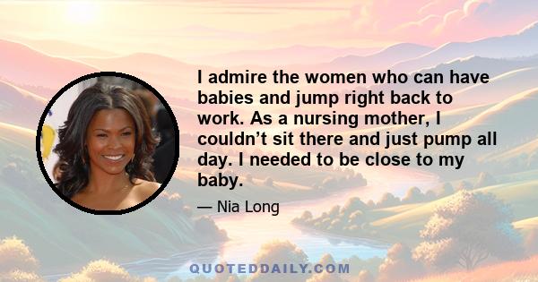 I admire the women who can have babies and jump right back to work. As a nursing mother, I couldn’t sit there and just pump all day. I needed to be close to my baby.