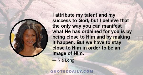 I attribute my talent and my success to God, but I believe that the only way you can manifest what He has ordained for you is by being close to Him and by making it happen. But we have to stay close to Him in order to