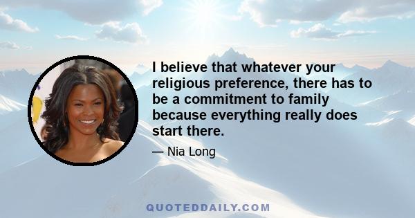 I believe that whatever your religious preference, there has to be a commitment to family because everything really does start there.