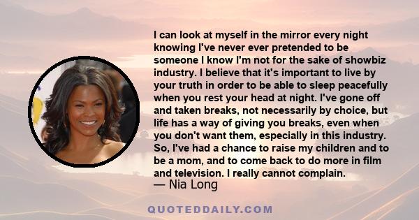 I can look at myself in the mirror every night knowing I've never ever pretended to be someone I know I'm not for the sake of showbiz industry. I believe that it's important to live by your truth in order to be able to