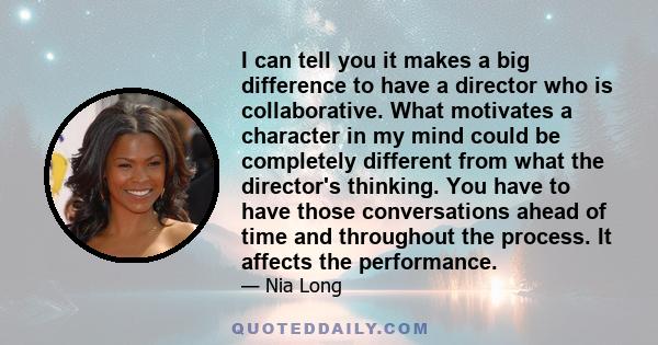 I can tell you it makes a big difference to have a director who is collaborative. What motivates a character in my mind could be completely different from what the director's thinking. You have to have those