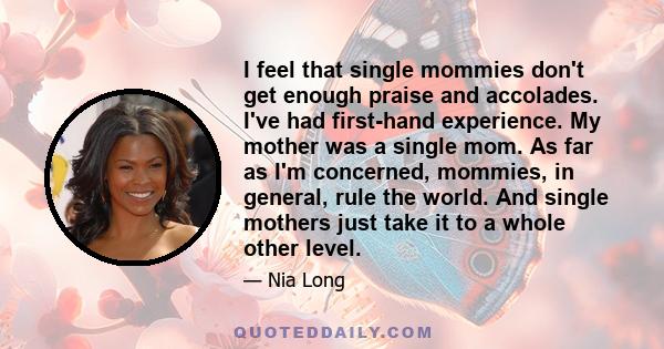 I feel that single mommies don't get enough praise and accolades. I've had first-hand experience. My mother was a single mom. As far as I'm concerned, mommies, in general, rule the world. And single mothers just take it 