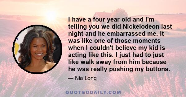 I have a four year old and I'm telling you we did Nickelodeon last night and he embarrassed me. It was like one of those moments when I couldn't believe my kid is acting like this. I just had to just like walk away from 