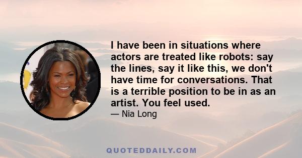 I have been in situations where actors are treated like robots: say the lines, say it like this, we don't have time for conversations. That is a terrible position to be in as an artist. You feel used.