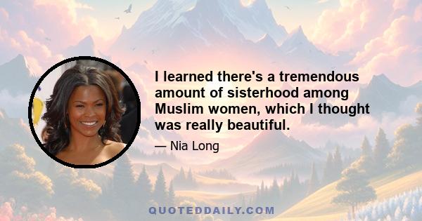 I learned there's a tremendous amount of sisterhood among Muslim women, which I thought was really beautiful.