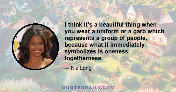 I think it's a beautiful thing when you wear a uniform or a garb which represents a group of people, because what it immediately symbolizes is oneness, togetherness.