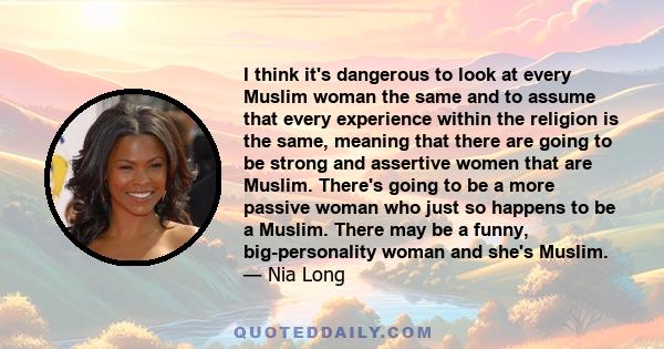 I think it's dangerous to look at every Muslim woman the same and to assume that every experience within the religion is the same, meaning that there are going to be strong and assertive women that are Muslim. There's