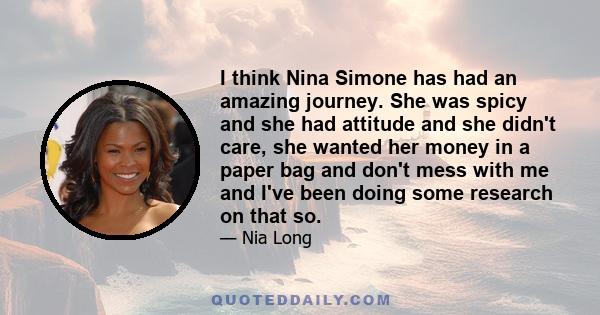 I think Nina Simone has had an amazing journey. She was spicy and she had attitude and she didn't care, she wanted her money in a paper bag and don't mess with me and I've been doing some research on that so.