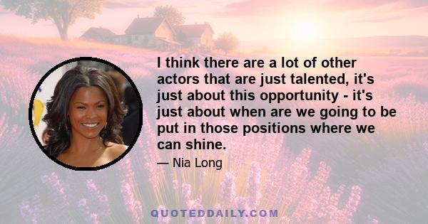 I think there are a lot of other actors that are just talented, it's just about this opportunity - it's just about when are we going to be put in those positions where we can shine.