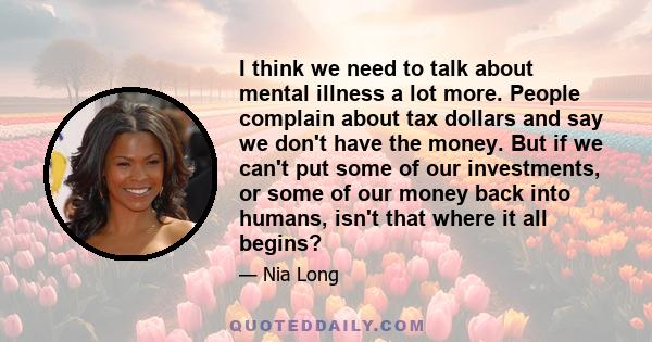 I think we need to talk about mental illness a lot more. People complain about tax dollars and say we don't have the money. But if we can't put some of our investments, or some of our money back into humans, isn't that