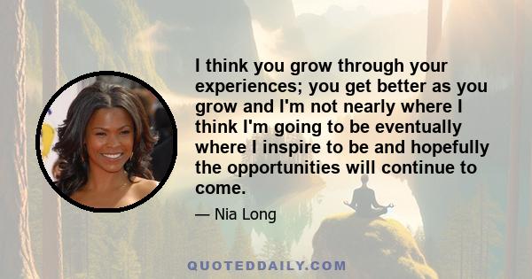 I think you grow through your experiences; you get better as you grow and I'm not nearly where I think I'm going to be eventually where I inspire to be and hopefully the opportunities will continue to come.