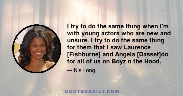 I try to do the same thing when I'm with young actors who are new and unsure. I try to do the same thing for them that I saw Laurence [Fishburne] and Angela [Dasset]do for all of us on Boyz n the Hood.