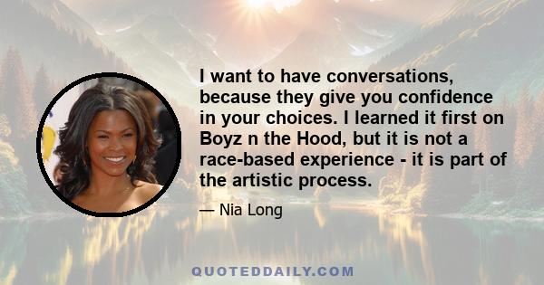 I want to have conversations, because they give you confidence in your choices. I learned it first on Boyz n the Hood, but it is not a race-based experience - it is part of the artistic process.