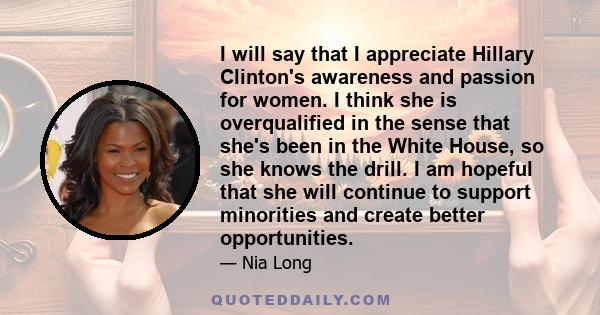 I will say that I appreciate Hillary Clinton's awareness and passion for women. I think she is overqualified in the sense that she's been in the White House, so she knows the drill. I am hopeful that she will continue