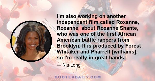 I'm also working on another independent film called Roxanne, Roxanne, about Roxanne Shante, who was one of the first African American battle rappers from Brooklyn. It is produced by Forest Whitaker and Pharrell