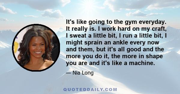 It's like going to the gym everyday. It really is. I work hard on my craft, I sweat a little bit, I run a little bit, I might sprain an ankle every now and them, but it's all good and the more you do it, the more in