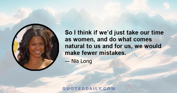 So I think if we’d just take our time as women, and do what comes natural to us and for us, we would make fewer mistakes.