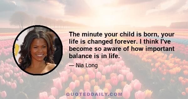 The minute your child is born, your life is changed forever. I think I've become so aware of how important balance is in life.