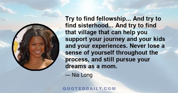 Try to find fellowship... And try to find sisterhood... And try to find that village that can help you support your journey and your kids and your experiences. Never lose a sense of yourself throughout the process, and