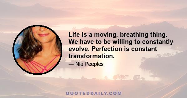 Life is a moving, breathing thing. We have to be willing to constantly evolve. Perfection is constant transformation.