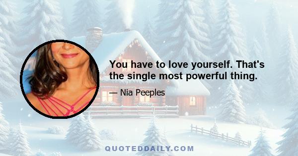 You have to love yourself. That's the single most powerful thing.