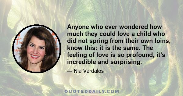 Anyone who ever wondered how much they could love a child who did not spring from their own loins, know this: it is the same. The feeling of love is so profound, it's incredible and surprising.