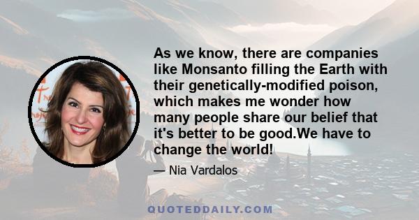 As we know, there are companies like Monsanto filling the Earth with their genetically-modified poison, which makes me wonder how many people share our belief that it's better to be good.We have to change the world!