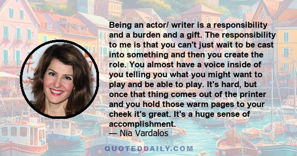 Being an actor/ writer is a responsibility and a burden and a gift. The responsibility to me is that you can't just wait to be cast into something and then you create the role. You almost have a voice inside of you
