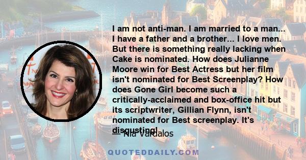 I am not anti-man. I am married to a man... I have a father and a brother... I love men. But there is something really lacking when Cake is nominated. How does Julianne Moore win for Best Actress but her film isn't