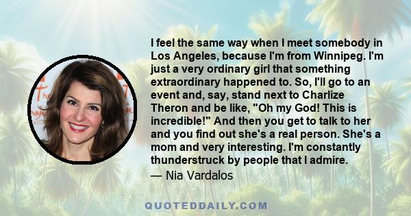 I feel the same way when I meet somebody in Los Angeles, because I'm from Winnipeg. I'm just a very ordinary girl that something extraordinary happened to. So, I'll go to an event and, say, stand next to Charlize Theron 