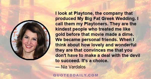 I look at Playtone, the company that produced My Big Fat Greek Wedding. I call them my Playtoners. They are the kindest people who treated me like gold before that movie made a dime. We became personal friends. When I