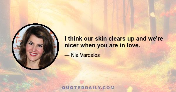 I think our skin clears up and we're nicer when you are in love.