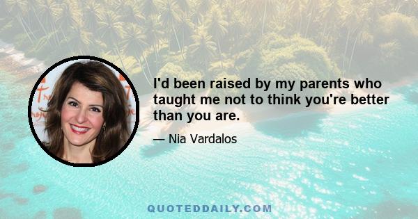 I'd been raised by my parents who taught me not to think you're better than you are.