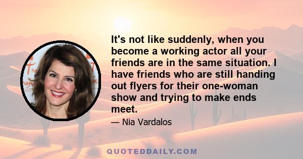 It's not like suddenly, when you become a working actor all your friends are in the same situation. I have friends who are still handing out flyers for their one-woman show and trying to make ends meet.