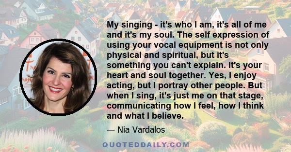 My singing - it's who I am, it's all of me and it's my soul. The self expression of using your vocal equipment is not only physical and spiritual, but it's something you can't explain. It's your heart and soul together. 