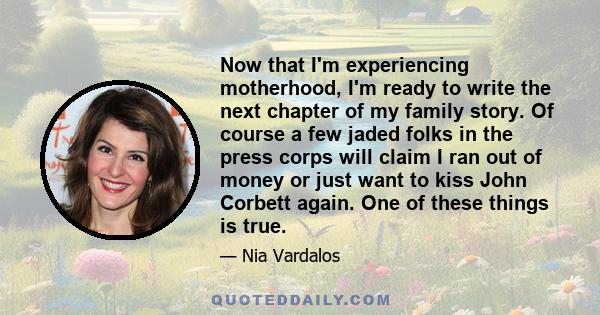 Now that I'm experiencing motherhood, I'm ready to write the next chapter of my family story. Of course a few jaded folks in the press corps will claim I ran out of money or just want to kiss John Corbett again. One of