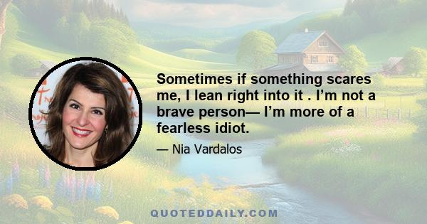 Sometimes if something scares me, I lean right into it . I’m not a brave person— I’m more of a fearless idiot.